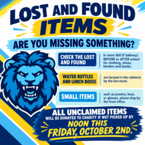 LOST AND FOUND - Missing something? Check room 360 in the F hall before or after school for clothing, shoes, binders, and books. For water bottles and lunch boxes, check the table in the cafeteria by the lion mural. For lost jewelry, glasses, or keys, stop by the front office. ALL UNCLAIMED ITEMS WILL BE DONATED TO CHARITY IF NOT CLAIMED BY FRIDAY, OCTOBER 2nd.