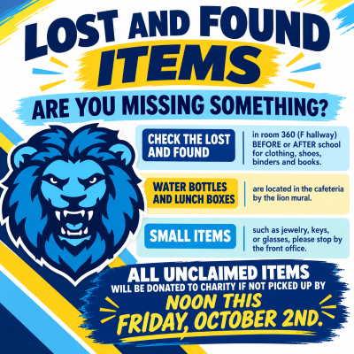 LOST AND FOUND - Missing something? Check room 360 in the F hall before or after school for clothing, shoes, binders, and books. For water bottles and lunch boxes, check the table in the cafeteria by the lion mural. For lost jewelry, glasses, or keys, stop by the front office. ALL UNCLAIMED ITEMS WILL BE DONATED TO CHARITY IF NOT CLAIMED BY FRIDAY, OCTOBER 2nd.