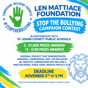 LEN MATTIACE FOUNDATIONSTOP THE BULLYING CAMPAIGN CONTESTIn partnership with St Johns County Public Schools3 - $1,000 prizes awarded13 - $100 prizes awardedoriginal project that demonstrates kindness, compassion, and / or inclusion. Be creative. Submissions may include a written paper, video, song, service project, etc.DEADLINE NOVEMBER 5th at 5 pm