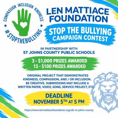 LEN MATTIACE FOUNDATIONSTOP THE BULLYING CAMPAIGN CONTESTIn partnership with St Johns County Public Schools3 - $1,000 prizes awarded13 - $100 prizes awardedoriginal project that demonstrates kindness, compassion, and / or inclusion. Be creative. Submissions may include a written paper, video, song, service project, etc.DEADLINE NOVEMBER 5th at 5 pm